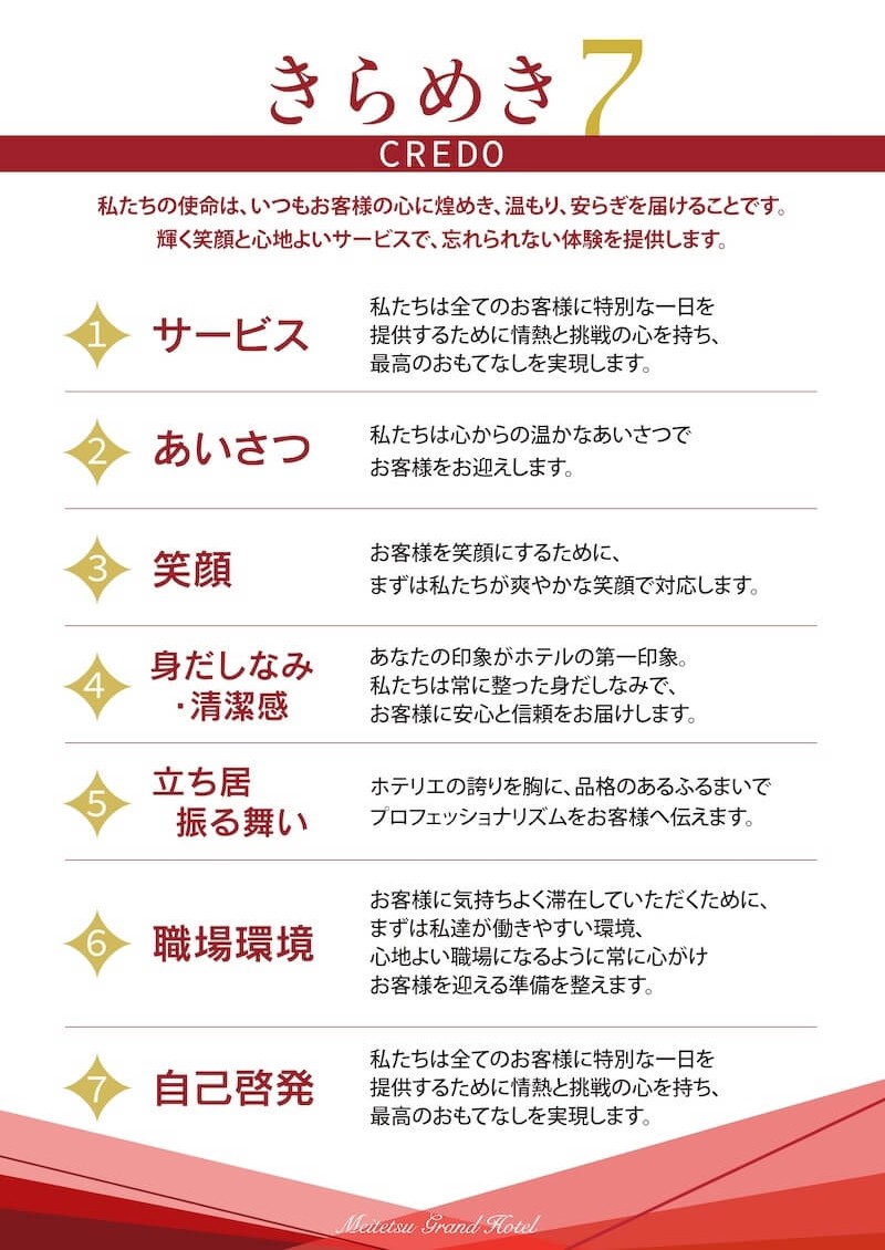 名鉄グランドホテルの行動指針「きらめき7 CREDO」を示した図。「私たちの使命は、いつもお客様の心に煌めき、温もり、安らぎを届けることです。輝く笑顔と心地よいサービスで、忘れられない体験を提供します。」と掲げ、7つの項目を紹介している。1「サービス 私たちは全てのお客様に特別な一日を提供するために情熱と挑戦の心を持ち、最高のおもてなしを実現します。」、2「あいさつ 私たちは心からの温かなあいさつでお客様をお迎えします。」、3「笑顔 お客様を笑顔にするために、まずは私たちが爽やかな笑顔で対応します。」、4「身だしなみ・清潔感 あなたの印象がホテルの第一印象。私たちは常に整った身だしなみで、お客様に安心と信頼をお届けします。」、5「立ち居振る舞い ホテリエの誇りを胸に、品格のあるふるまいでプロフェッショナリズムをお客様へ伝えます。」、6「職場環境 お客様に気持ちよく滞在していただくために、まずは私達が働きやすい環境、心地よい職場になるように常に心がけお客様を迎える準備を整えます。」、7「自己啓発 私たちは全てのお客様に特別な一日を提供するために情熱と挑戦の心を持ち、最高のおもてなしを実現します。」と記載され、接客サービスと職場で大切にする姿勢を7つの指針として示している。